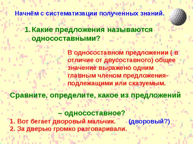 Начнём с систематизации полученных знаний.  Какие предложения называются односоставными? Какие предложения называются односоставными? В односоставном предложении ( в отличие от двусоставного) общее значение выражено одним главным членом предложения- подлежащими или сказуемым. Сравните, определите, какое из предложений – односоставное? Вот бегает дворовый мальчик. (дворовый?) За дверью громко разговаривали.  
