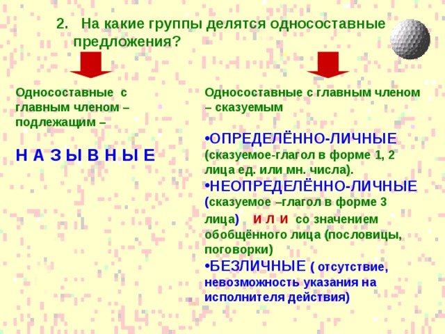 2. На какие группы делятся односоставные предложения? 2. На какие группы делятся односоставные предложения?  Односоставные с главным членом – подлежащим –  Односоставные с главным членом – сказуемым  Н А З Ы В Н Ы Е   ОПРЕДЕЛЁННО-ЛИЧНЫЕ (сказуемое-глагол в форме 1, 2 лица ед. или мн. числа). НЕОПРЕДЕЛЁННО-ЛИЧНЫЕ ( сказуемое –глагол в форме 3 лица ) и л и  со значением обобщённого лица (пословицы, поговорки) БЕЗЛИЧНЫЕ ( отсутствие, невозможность указания на исполнителя действия) 
