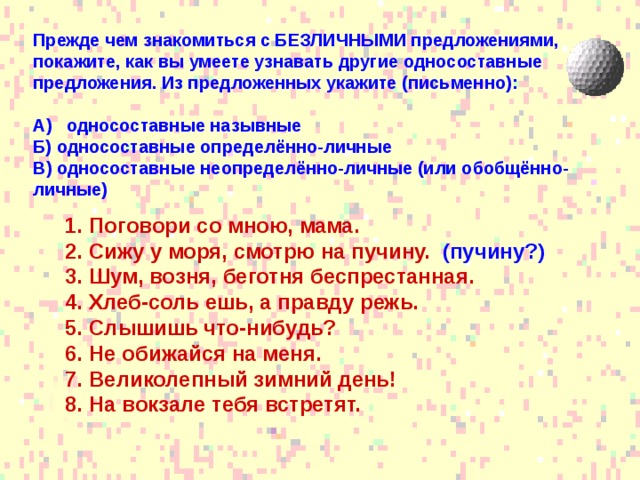 Прежде чем знакомиться с БЕЗЛИЧНЫМИ предложениями, покажите, как вы умеете узнавать другие односоставные предложения. Из предложенных укажите (письменно):  А) односоставные назывные Б) односоставные определённо-личные В) односоставные неопределённо-личные (или обобщённо-личные) Поговори со мною, мама. Сижу у моря, смотрю на пучину. (пучину?) Шум, возня, беготня беспрестанная. Хлеб-соль ешь, а правду режь. Слышишь что-нибудь? Не обижайся на меня. Великолепный зимний день! На вокзале тебя встретят.  