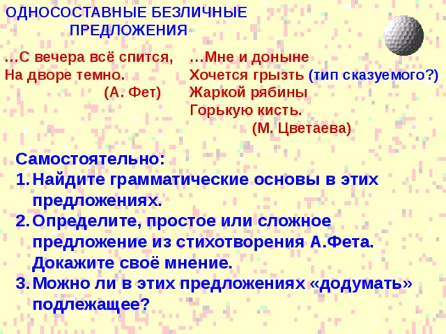 ОДНОСОСТАВНЫЕ БЕЗЛИЧНЫЕ ПРЕДЛОЖЕНИЯ … Мне и доныне Хочется грызть (тип сказуемого?) Жаркой рябины Горькую кисть.  (М. Цветаева)  … С вечера всё спится, На дворе темно.  (А. Фет) Самостоятельно: Найдите грамматические основы в этих предложениях. Определите, простое или сложное предложение из стихотворения А.Фета. Докажите своё мнение. Можно ли в этих предложениях «додумать» подлежащее? 