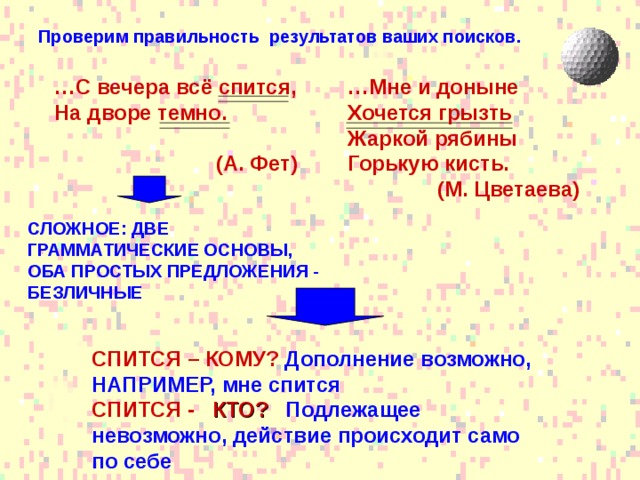 Проверим правильность результатов ваших поисков. … Мне и доныне Хочется грызть Жаркой рябины Горькую кисть.  (М. Цветаева)  … С вечера всё спится, На дворе темно.   (А. Фет) СЛОЖНОЕ: ДВЕ ГРАММАТИЧЕСКИЕ ОСНОВЫ, ОБА ПРОСТЫХ ПРЕДЛОЖЕНИЯ - БЕЗЛИЧНЫЕ СПИТСЯ – КОМУ?  Дополнение возможно, НАПРИМЕР, мне спится СПИТСЯ - КТО?  Подлежащее невозможно, действие происходит само по себе 