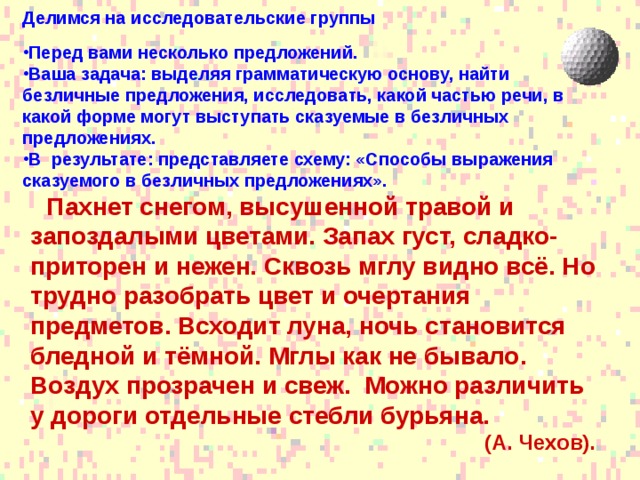 Делимся на исследовательские группы Перед вами несколько предложений. Ваша задача: выделяя грамматическую основу, найти безличные предложения, исследовать, какой частью речи, в какой форме могут выступать сказуемые в безличных предложениях. В результате: представляете схему: «Способы выражения сказуемого в безличных предложениях».  Пахнет снегом, высушенной травой и запоздалыми цветами. Запах густ, сладко-приторен и нежен. Сквозь мглу видно всё. Но трудно разобрать цвет и очертания предметов. Всходит луна, ночь становится бледной и тёмной. Мглы как не бывало. Воздух прозрачен и свеж. Можно различить у дороги отдельные стебли бурьяна.  (А. Чехов).  