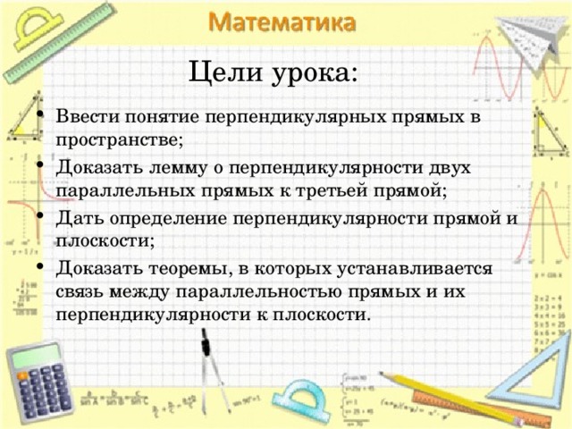  Цели урока: Ввести понятие перпендикулярных прямых в пространстве; Доказать лемму о перпендикулярности двух параллельных прямых к третьей прямой; Дать определение перпендикулярности прямой и плоскости; Доказать теоремы, в которых устанавливается связь между параллельностью прямых и их перпендикулярности к плоскости.  