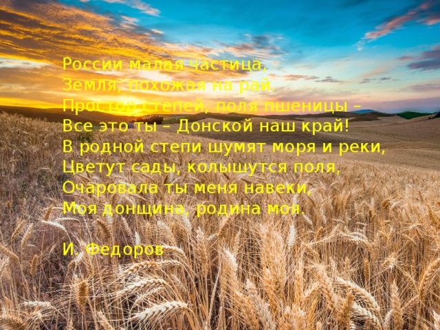 России малая частица, Земля, похожая на рай. Простор степей, поля пшеницы – Все это ты – Донской наш край! В родной степи шумят моря и реки, Цветут сады, колышутся поля, Очаровала ты меня навеки, Моя донщина, родина моя. И. Федоров 