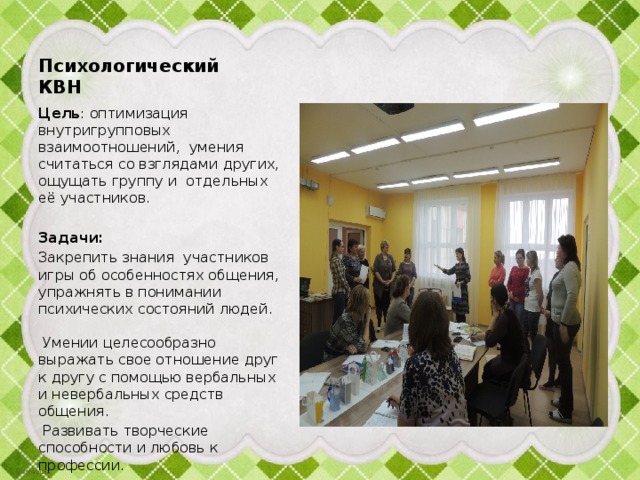 Психологический КВН Цель : оптимизация внутригрупповых взаимоотношений, умения считаться со взглядами других, ощущать группу и  отдельных её участников. Задачи: Закрепить знания участников игры об особенностях общения, упражнять в понимании психических состояний людей. Умении целесообразно выражать свое отношение друг к другу с помощью вербальных и невербальных средств общения.  Развивать творческие способности и любовь к профессии.  