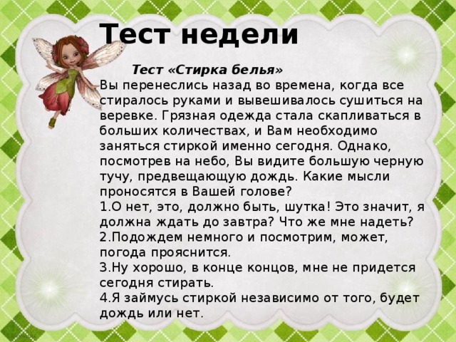Тест недели    Тест «Стирка белья»  Вы перенеслись назад во времена, когда все стиралось руками и вывешивалось сушиться на веревке. Грязная одежда стала скапли­ваться в больших количествах, и Вам необходимо заняться стиркой именно сегодня. Однако, посмотрев на небо, Вы видите большую черную тучу, предвещающую дождь. Какие мысли проносятся в Вашей голове?  1.О нет, это, должно быть, шутка! Это значит, я должна ждать до завтра? Что же мне надеть?  2.Подождем немного и посмотрим, может, погода прояснится.  3.Ну хорошо, в конце концов, мне не придется сегодня стирать.  4.Я займусь стиркой независимо от того, будет дождь или нет.   