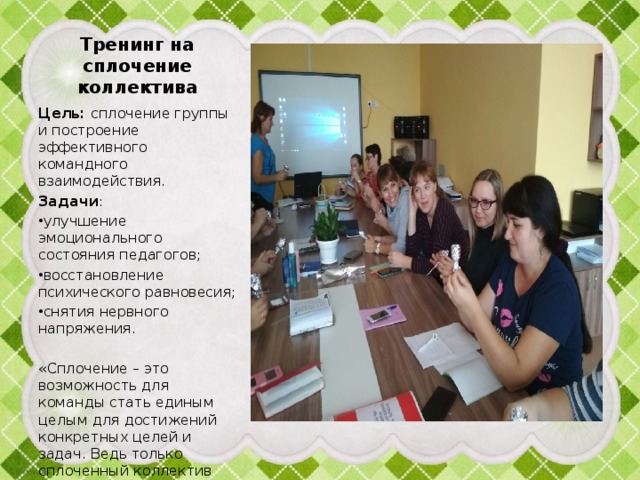 Тренинг на сплочение коллектива Цель: сплочение группы и построение эффективного командного взаимодействия. Задачи : улучшение эмоционального состояния педагогов; восстановление психического равновесия; снятия нервного напряжения. «Сплочение – это возможность для команды стать единым целым для достижений конкретных целей и задач. Ведь только сплоченный коллектив добивается многих вершин и побед» 