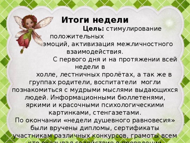  Итоги недели   Цель: стимулирование положительных  эмоций, активизация межличностного взаимодействия.  С первого дня и на протяжении всей недели в  холле, лестничных пролётах, а так же в группах родители, воспитатели могли познакомиться с мудрыми мыслями выдающихся людей. Информационными бюллетенями, яркими и красочными психологическими картинками, стенгазетами.  По окончании «недели душевного равновесия» были вручены дипломы, сертификаты участникам различных конкурсов, грамоты всем кто оказывал содействие в проведении мероприятий.   