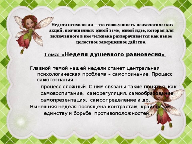    Неделя психологии – это совокупность психологических акций, подчиненных одной теме, одной идее, которая для включенного в нее человека разворачивается как некое целостное завершенное действо.  Тема: « Неделя душевного равновесия »   Главной темой нашей недели станет центральная психологическая проблема – самопознание. Процесс самопознания –  процесс сложный. С ним связаны такие понятия, как  самовоспитание, саморегуляция, самообразование,  самопрезентация, самоопределение и др. Нынешняя неделя посвящена контрастам, крайностям,  единству и борьбе противоположностей… 
