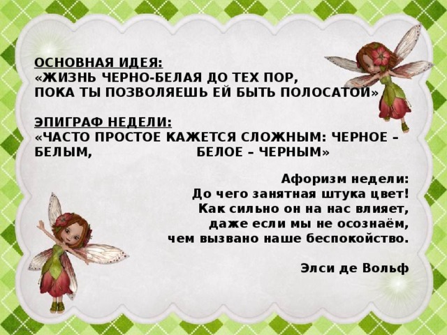  Основная идея:  «Жизнь черно-белая до тех пор,  пока ты позволяешь ей быть полосатой»     Эпиграф недели:  «Часто простое кажется сложным: черное – белым, белое – черным»           Афоризм недели:  До чего занятная штука цвет!  Как сильно он на нас влияет,  даже если мы не осознаём,  чем вызвано наше беспокойство.     Элси де Вольф 