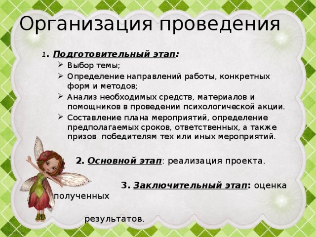 Организация проведения  1 . Подготовительный этап : Выбор темы; Определение направлений работы, конкретных форм и методов; Анализ необходимых средств, материалов и помощников в проведении психологической акции. Составление плана мероприятий, определение предполагаемых сроков, ответственных, а также призов победителям тех или иных мероприятий. Выбор темы; Определение направлений работы, конкретных форм и методов; Анализ необходимых средств, материалов и помощников в проведении психологической акции. Составление плана мероприятий, определение предполагаемых сроков, ответственных, а также призов победителям тех или иных мероприятий.   2. Основной этап : реализация проекта.   3. Заключительный этап : оценка полученных  результатов. 