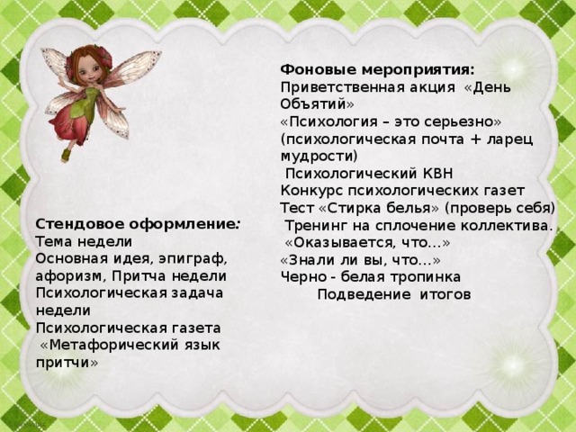 Фоновые мероприятия: Приветственная акция «День Объятий» «Психология – это серьезно» (психологическая почта + ларец мудрости)  Психологический КВН Конкурс психологических газет Тест «Стирка белья» (проверь себя)  Тренинг на сплочение коллектива.  «Оказывается, что…»  «Знали ли вы, что…»  Черно - белая тропинка Подведение итогов Стендовое оформление :  Тема недели  Основная идея, эпиграф, афоризм, Притча недели  Психологическая задача недели  Психологическая газета  «Метафорический язык притчи»      