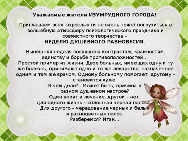 Уважаемые жители ИЗУМРУДНОГО ГОРОДА! Приглашаем всех взрослых (и не очень тоже) погрузиться в волшебную атмосферу психологического праздника и совместного творчества – НЕДЕЛЮ ДУШЕВНОГО РАВНОВЕСИЯ . Нынешняя неделя посвящена контрастам, крайностям, единству и борьбе противоположностей… Простой пример из жизни. Двое больных, имеющих одну и ту же болезнь, принимают одно и то же лекарство, назначенное одним и тем же врачом. Одному больному помогает, другому – становится хуже. В чем дело?.. Может быть, причина в разном душевном настрое? Один верит в лечение, другой – нет. Для одного жизнь – сплошная черная полоса. Для другого – чередование черных и белых и разноцветных полос. Разберемся? Итак… 