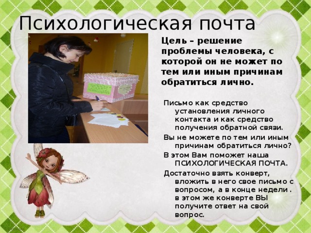 Психологическая почта Цель – решение проблемы человека, с которой он не может по тем или иным причинам обратиться лично.   Письмо как средство установления личного контакта и как средство получения обратной связи.  Вы не можете по тем или иным причинам обратиться лично? В этом Вам поможет наша ПСИХОЛОГИЧЕСКАЯ ПОЧТА. Достаточно взять конверт, вложить в него свое письмо с вопросом, а в конце недели . в этом же конверте ВЫ получите ответ на свой вопрос. 