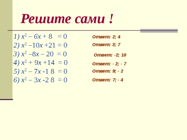 Решите сами ! 1) x 2 – 6 x + 8 = 0 2) x 2 –10 x +21 = 0 3) x 2 –8 x – 20 = 0 4) x 2 + 9 x +14 = 0 5) x 2 – 7 x -1 8 = 0 6) x 2 – 3 x -2 8 = 0 Ответ: 2; 4 Ответ: 3; 7  Ответ: -2; 10  Ответ: - 2; - 7    Ответ: 9; - 2  Ответ: 7; - 4     