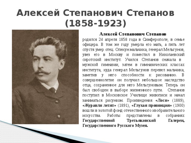 Алексей Степанович Степанов  (1858-1923) Алексей Степанович Степанов родился 24 апреля 1858 года в Симферополе, в семье офицера. В том же году умерла его мать, а пять лет спустя умер отец. Опекун мальчика, генерал Мельгунов, увез его в Москву и поместил в Николаевский сиротский институт. Учился Степанов сначала в мужской гимназии, затем в гимназических классах института, куда генерал Мельгунов перевел мальчика, заметив у него способности к рисованию. В совершеннолетие он получил небольшое наследство отца, сохраненное для него Мельгуновым. Теперь он был свободен в выборе жизненного пути. Степанов поступил в Московское Училище живописи и начал заниматься рисунком. Произведения «Лоси» (1889), «Журавли летят» (1891), «Глухая провинция» (1900) вошли в золотой фонд отечественного изобразительного искусства. Работы представлены в собраниях Государственной Третьяковской Галереи, Государственного Русского Музея. 