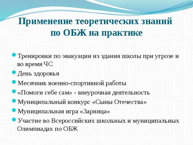 Применение теоретических знаний  по ОБЖ на практике Тренировки по эвакуации из здания школы при угрозе и во время ЧС День здоровья Месячник военно-спортивной работы «Помоги себе сам» - внеурочная деятельность Муниципальный конкурс «Сыны Отечества» Муниципальная игра «Зарница» Участие во Всероссийских школьных и муниципальных Олимпиадах по ОБЖ 
