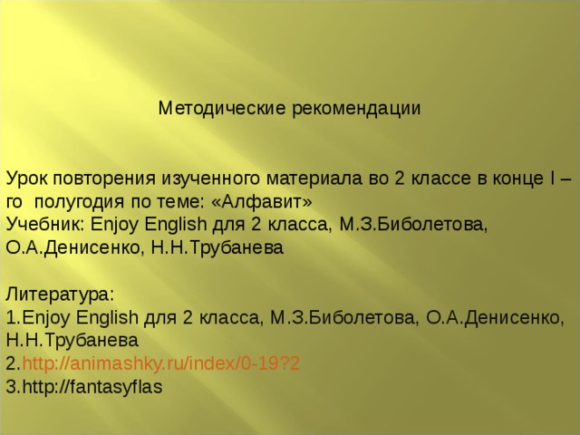 Методические рекомендации Урок повторения изученного материала во 2 классе в конце I –го полугодия по теме: «Алфавит» Учебник: Enjoy English для 2 класса, М.З.Биболетова, О.А.Денисенко, Н.Н.Трубанева Литература: Enjoy English для 2 класса, М.З.Биболетова, О.А.Денисенко, Н.Н.Трубанева http://animashky.ru/index/0-19?2 http://fantasyflas 