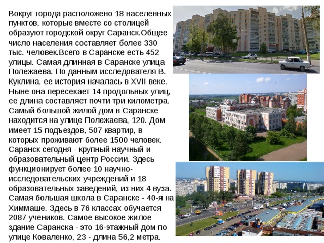 Вокруг города расположено 18 населенных пунктов, которые вместе со столицей образуют городской округ Саранск.Общее число населения составляет более 330 тыс. человек.Всего в Саранске есть 452 улицы. Самая длинная в Саранске улица Полежаева. По данным исследователя В. Куклина, ее история началась в XVII веке. Ныне она пересекает 14 продольных улиц, ее длина составляет почти три километра. Самый большой жилой дом в Саранске находится на улице Полежаева, 120. Дом имеет 15 подъездов, 507 квартир, в которых проживают более 1500 человек. Саранск сегодня - крупный научный и образовательный центр России. Здесь функционирует более 10 научно-исследовательских учреждений и 18 образовательных заведений, из них 4 вуза. Самая большая школа в Саранске - 40-я на Химмаше. Здесь в 76 классах обучается 2087 учеников. Самое высокое жилое здание Саранска - это 16-этажный дом по улице Коваленко, 23 - длина 56,2 метра. 