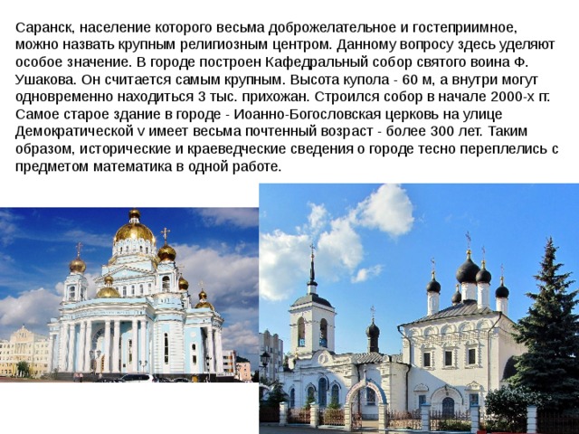 Саранск, население которого весьма доброжелательное и гостеприимное, можно назвать крупным религиозным центром. Данному вопросу здесь уделяют особое значение. В городе построен Кафедральный собор святого воина Ф. Ушакова. Он считается самым крупным. Высота купола - 60 м, а внутри могут одновременно находиться 3 тыс. прихожан. Строился собор в начале 2000-х гг. Самое старое здание в городе - Иоанно-Богословская церковь на улице Демократической v имеет весьма почтенный возраст - более 300 лет. Таким образом, исторические и краеведческие сведения о городе тесно переплелись с предметом математика в одной работе.  