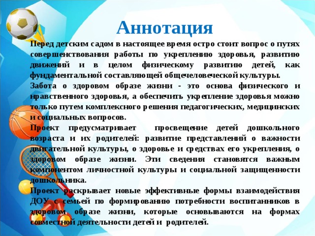 Аннотация Перед детским садом в настоящее время остро стоит вопрос о путях совершенствования работы по укреплению здоровья, развитию движений и в целом физическому развитию детей, как фундаментальной составляющей общечеловеческой культуры. Забота о здоровом образе жизни - это основа физического и нравственного здоровья, а обеспечить укрепление здоровья можно только путем комплексного решения педагогических, медицинских и социальных вопросов. Проект предусматривает просвещение детей дошкольного возраста и их родителей: развитие представлений о важности двигательной культуры, о здоровье и средствах его укрепления, о здоровом образе жизни. Эти сведения становятся важным компонентом личностной культуры и социальной защищенности дошкольника. Проект раскрывает новые эффективные формы взаимодействия ДОУ с семьей по формированию потребности воспитанников в здоровом образе жизни, которые основываются на формах совместной деятельности детей и родителей. 