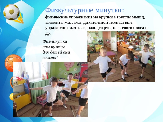 Физкультурные минутки: физические упражнения на крупные группы мышц, элементы массажа, дыхательной гимнастики, упражнения для глаз, пальцев рук, плечевого пояса и др. Физминутки нам нужны, для детей они важны! 