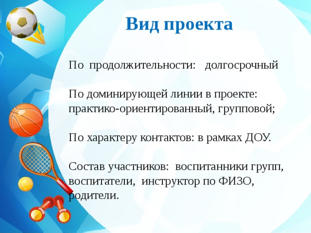Вид проекта  По  продолжительности:   долгосрочный По доминирующей линии в проекте: практико-ориентированный, групповой; По характеру контактов: в рамках ДОУ. Состав участников:  воспитанники групп, воспитатели,  инструктор по ФИЗО, родители. 