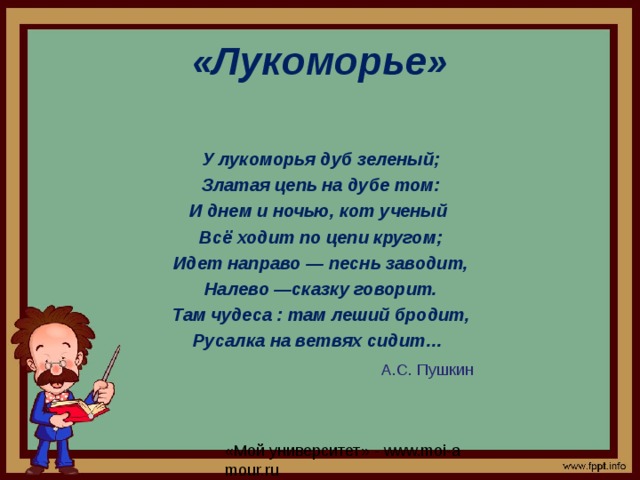 «Лукоморье» У лукоморья дуб зеленый; Златая цепь на дубе том: И днем и ночью, кот ученый Всё ходит по цепи кругом; Идет направо — песнь заводит, Налево —сказку говорит. Там чудеса : там леший бродит, Русалка на ветвях сидит…   А.С. Пушкин 