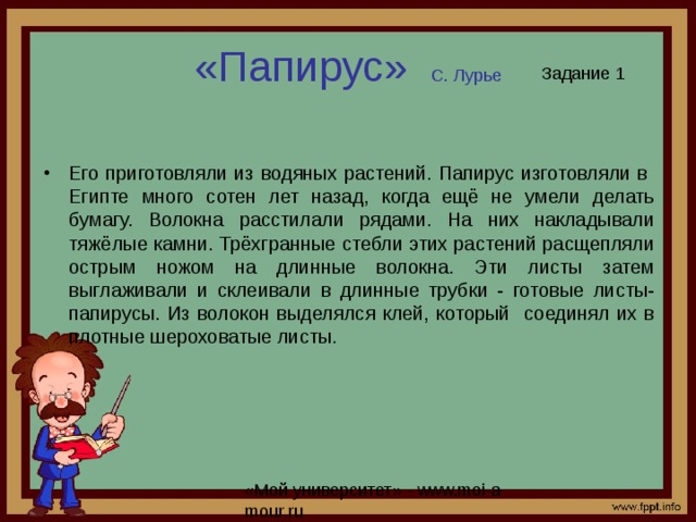 «Папирус» С. Лурье Задание 1 Его приготовляли из водяных растений. Папирус изготовляли в Египте много сотен лет назад, когда ещё не умели делать бумагу. Волокна расстилали рядами. На них накладывали тяжёлые камни. Трёхгранные стебли этих растений расщепляли острым ножом на длинные волокна. Эти листы затем выглаживали и склеивали в длинные трубки - готовые листы- папирусы. Из волокон выделялся клей, который соединял их в плотные шероховатые листы. 