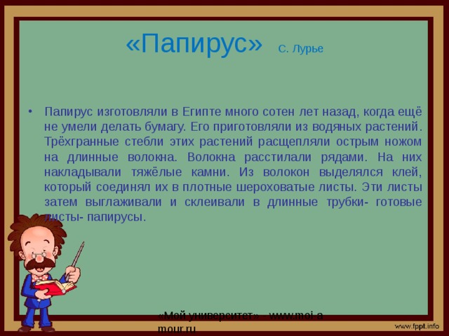 «Папирус» С. Лурье Папирус изготовляли в Египте много сотен лет назад, когда ещё не умели делать бумагу. Его приготовляли из водяных растений. Трёхгранные стебли этих растений расщепляли острым ножом на длинные волокна. Волокна расстилали рядами. На них накладывали тяжёлые камни. Из волокон выделялся клей, который соединял их в плотные шероховатые листы. Эти листы затем выглаживали и склеивали в длинные трубки- готовые листы- папирусы.  