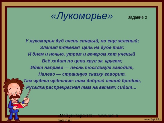 «Лукоморье» Задание 2 У лукоморья дуб очень старый, но еще зеленый; Златая тяжелая цепь на дубе том: И днем и ночью, утром и вечером кот ученый Всё ходит по цепи круг за кругом; Идет направо — песнь тоскливую заводит, Налево — страшную сказку говорит. Там чудеса чудесные: там добрый леший бродит, Русалка распрекрасная там на ветвях сидит…   
