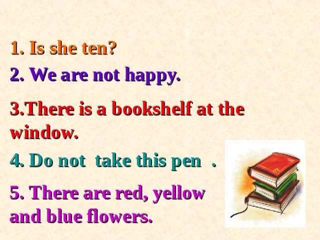 1. Is she ten? 2. We are not happy. 3.There is a bookshelf at the window. 4. Do not take this pen . 5. There are red, yellow and blue flowers.  