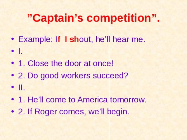 ” Captain’s competition”. Example: I f  I sh out, he’ll hear me.    I. 1. Close the door at once!  2. Do good workers succeed? II. 1. He’ll come to America tomorrow.  2. If Roger comes, we’ll begin.  