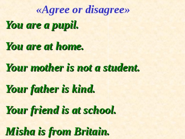 « Agree or disagree » You are a pupil. You are at home. Your mother is not a student. Your father is kind. Your friend is at school. Misha is from Britain. 