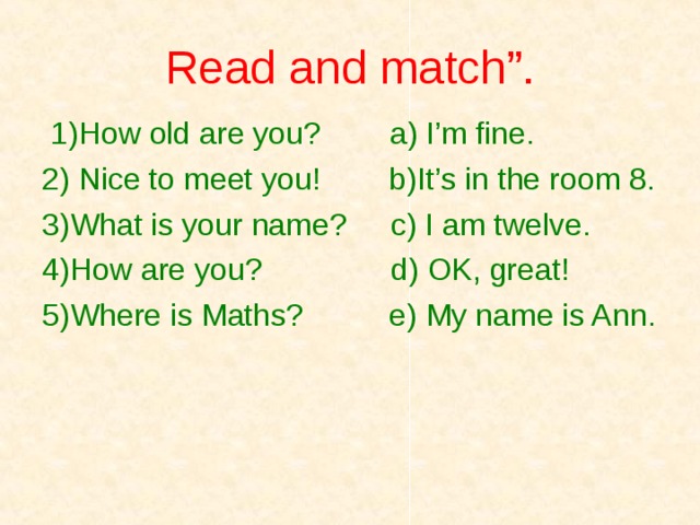 Read and match”.  1)How old are you? a) I’m fine. 2) Nice to meet you! b)It’s in the room 8. 3)What is your name?   с ) I am twelve. 4)How are you? d) OK, great! 5)Where is Maths? e) My name is Ann. 