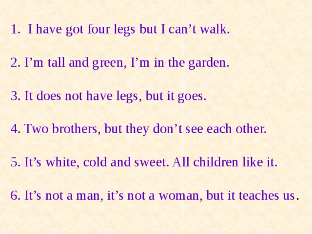 I have got four legs but I can’t walk. 2. I’m tall and green, I’m in the garden. 3. It does not have legs, but it goes. 4. Two brothers, but they don’t see each other. 5. It’s white, cold and sweet. All children like it. 6. It’s not a man, it’s not a woman, but it teaches us .  