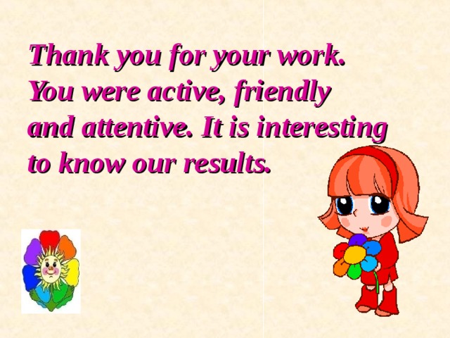 Thank you for your work. You were active, friendly  and attentive. It is interesting  to know our results. 
