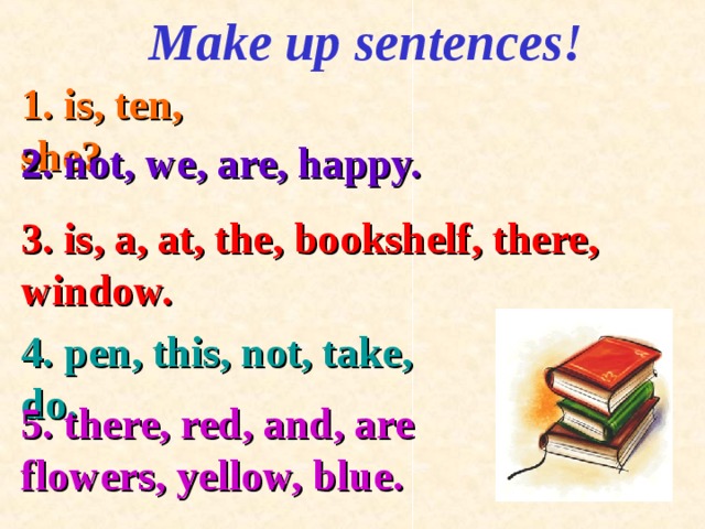 Make up sentences! 1. is, ten, she? 2. not, we, are, happy. 3. is, a, at, the, bookshelf, there, window. 4. pen, this, not, take, do. 5. there, red, and, are flowers, yellow, blue .  