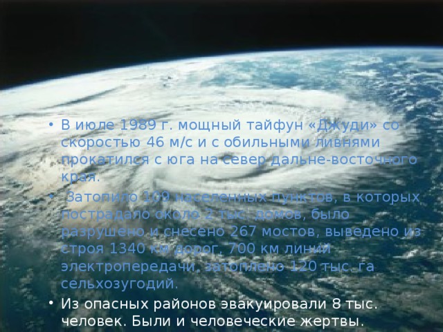 В июле 1989 г. мощный тайфун «Джуди» со скоростью 46 м/с и с обильными ливнями прокатился с юга на север дальне-восточного края.  Затопило 109 населенных пунктов, в которых пострадало около 2 тыс. домов, было разрушено и снесено 267 мостов, выведено из строя 1340 км дорог, 700 км линий электропередачи, затоплено 120 тыс. га сельхозугодий. Из опасных районов эвакуировали 8 тыс. человек. Были и человеческие жертвы. 