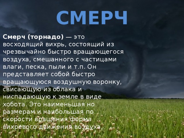 СМЕРЧ Смерч (торнадо) — это восходящий вихрь, состоящий из чрезвычайно быстро вращающегося воздуха, смешанного с частицами влаги, песка, пыли и т.п. Он представляет собой быстро вращающуюся воздушную воронку, свисающую из облака и ниспадающую к земле в виде хобота. Это наименьшая но размерам и наибольшая по скорости вращения форма вихревого движения воздуха. 