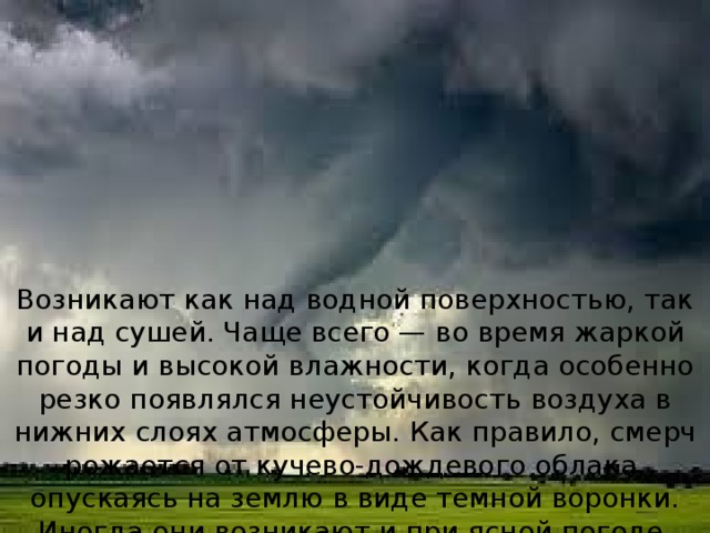 Возникают как над водной поверхностью, так и над сушей. Чаще всего — во время жаркой погоды и высокой влажности, когда особенно резко появлялся неустойчивость воздуха в нижних слоях атмосферы. Как правило, смерч рожается от кучево-дождевого облака, опускаясь на землю в виде темной воронки. Иногда они возникают и при ясной погоде. 