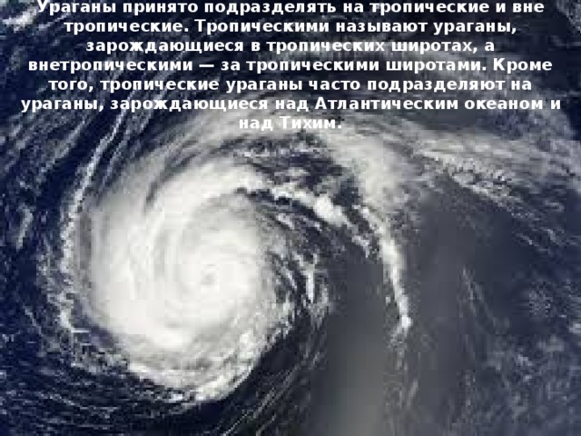 Ураганы принято подразделять на тропические и вне тропические. Тропическими называют ураганы, зарождающиеся в тропических широтах, а внетропическими — за тропическими широтами. Кроме того, тропические ураганы часто подразделяют на ураганы, зарождающиеся над Атлантическим океаном и над Тихим. 