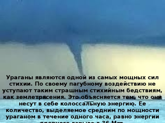Ураганы являются одной из самых мощных сил стихии. По своему пагубному воздействию не уступают таким страшным стихийным бедствиям, как землетрясения. Это объясняется тем, что они несут в себе колоссальную энергию. Ее количество, выделяемое средним по мощности ураганом в течение одного часа, равно энергии ядерного взрыва в 36 Мгт. 