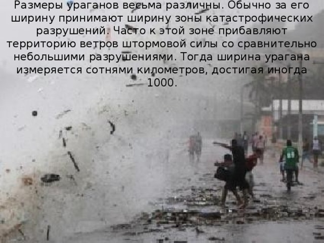 Размеры ураганов весьма различны. Обычно за его ширину принимают ширину зоны катастрофических разрушений. Часто к этой зоне прибавляют территорию ветров штормовой силы со сравнительно небольшими разрушениями. Тогда ширина урагана измеряется сотнями километров, достигая иногда 1000. 