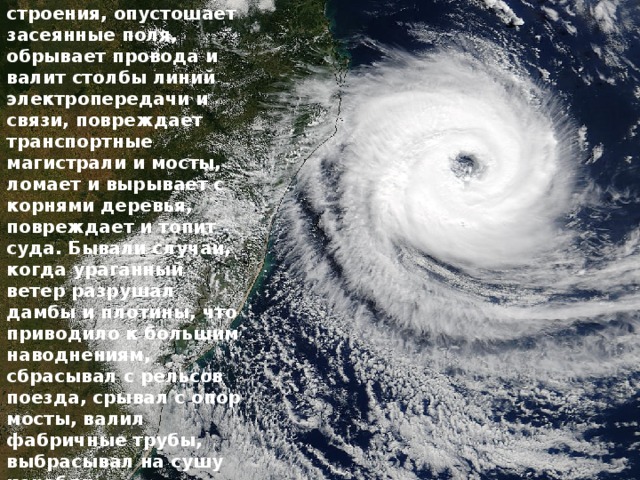 Ураганный ветер разрушает прочные и сносит легкие строения, опустошает засеянные поля, обрывает провода и валит столбы линий электропередачи и связи, повреждает транспортные магистрали и мосты, ломает и вырывает с корнями деревья, повреждает и топит суда. Бывали случаи, когда ураганный ветер разрушал дамбы и плотины, что приводило к большим наводнениям, сбрасывал с рельсов поезда, срывал с опор мосты, валил фабричные трубы, выбрасывал на сушу корабли. 