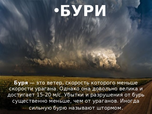 БУРИ Буря — это ветер, скорость которого меньше скорости урагана. Однако она довольно велика и достигает 15-20 м/с. Убытки и разрушения от бурь существенно меньше, чем от ураганов. Иногда сильную бурю называют штормом . 