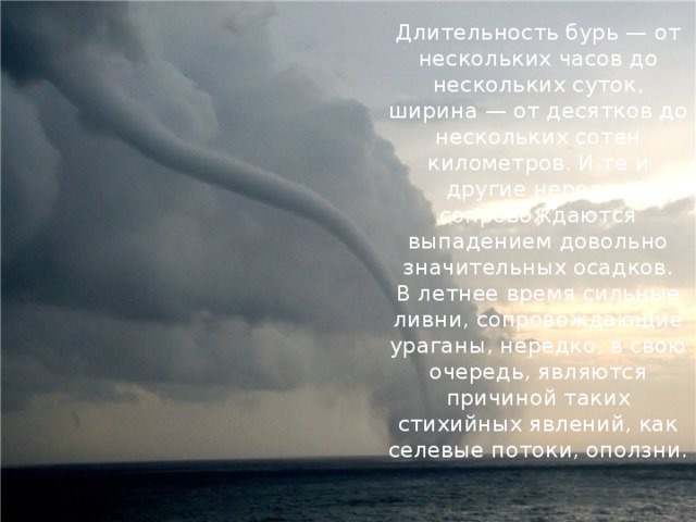 Длительность бурь — от нескольких часов до нескольких суток, ширина — от десятков до нескольких сотен километров. И те и другие нередко сопровождаются выпадением довольно значительных осадков.  В летнее время сильные ливни, сопровождающие ураганы, нередко, в свою очередь, являются причиной таких стихийных явлений, как селевые потоки, оползни.   