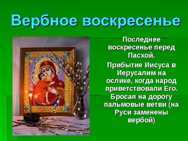 Последнее воскресенье перед Пасхой. Прибытие Иисуса в Иерусалим на ослике, когда народ приветствовали Его. Бросая на дорогу пальмовые ветви (на Руси заменены вербой) 
