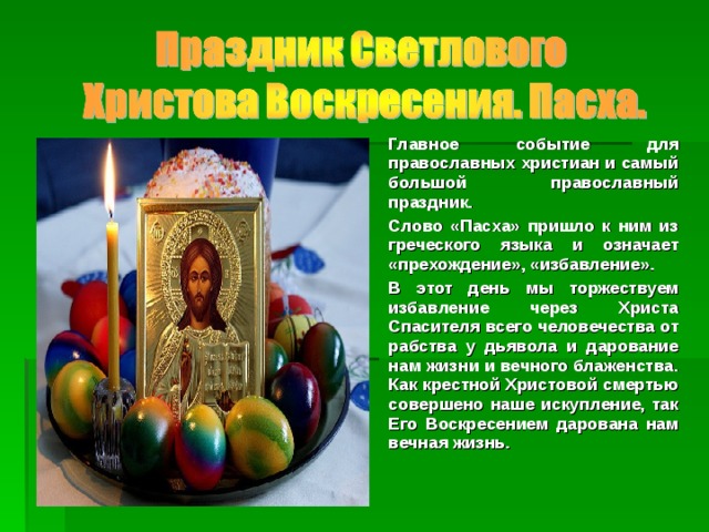 Главное событие для православных христиан и самый большой православный праздник. Слово «Пасха» пришло к ним из греческого языка и означает «прехождение», «избавление». В этот день мы торжествуем избавление через Христа Спасителя всего человечества от рабства у дьявола и дарование нам жизни и вечного блаженства. Как крестной Христовой смертью совершено наше искупление, так Его Воскресением дарована нам вечная жизнь.  