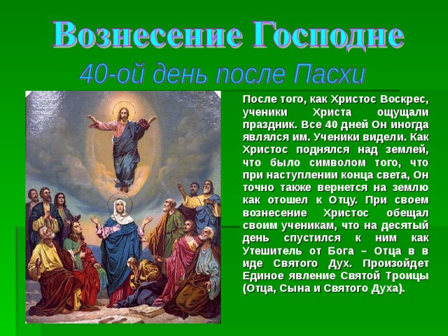 После того, как Христос Воскрес, ученики Христа ощущали праздник. Все 40 дней Он иногда являлся им. Ученики видели. Как Христос поднялся над землей, что было символом того, что при наступлении конца света, Он точно также вернется на землю как отошел к Отцу. При своем вознесение Христос обещал своим ученикам, что на десятый день спустился к ним как Утешитель от Бога – Отца в в иде Святого Дух. Произойдет Единое явление Святой Троицы (Отца, Сына и Святого Духа). 